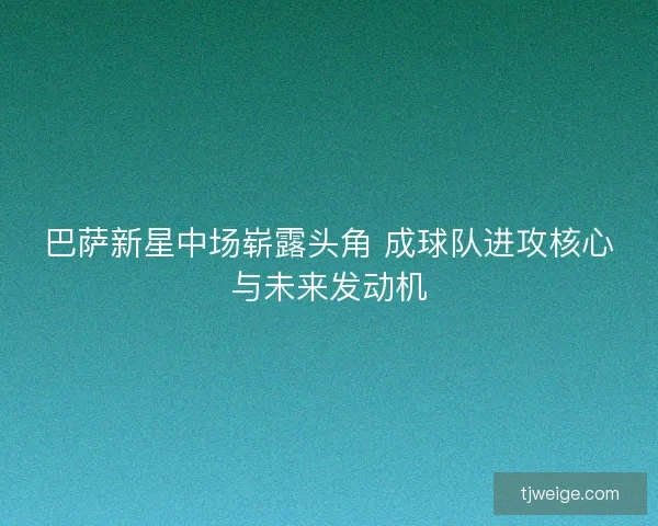 巴萨新星中场崭露头角 成球队进攻核心与未来发动机