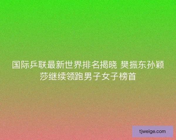 国际乒联最新世界排名揭晓 樊振东孙颖莎继续领跑男子女子榜首