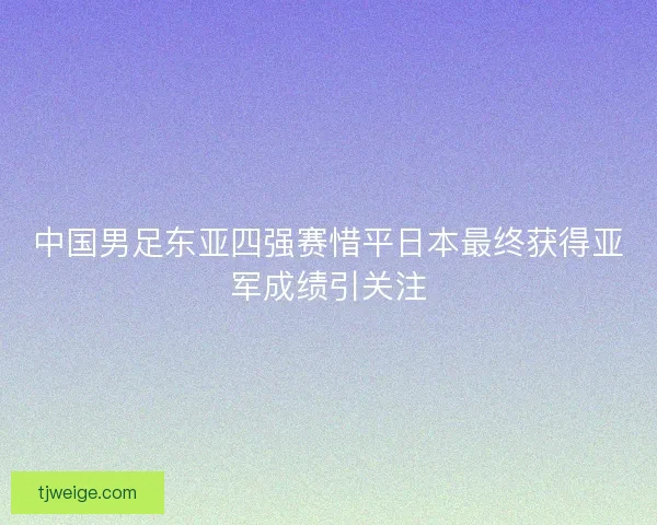 中国男足东亚四强赛惜平日本最终获得亚军成绩引关注